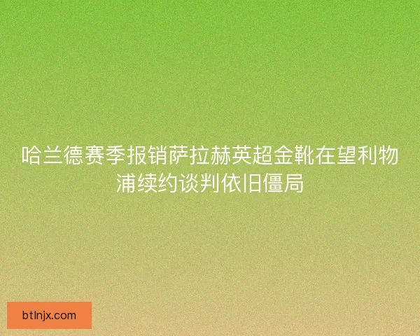 哈兰德赛季报销萨拉赫英超金靴在望利物浦续约谈判依旧僵局