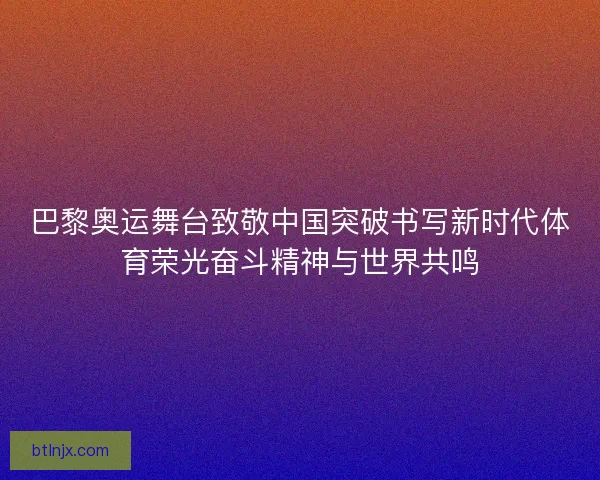 巴黎奥运舞台致敬中国突破书写新时代体育荣光奋斗精神与世界共鸣