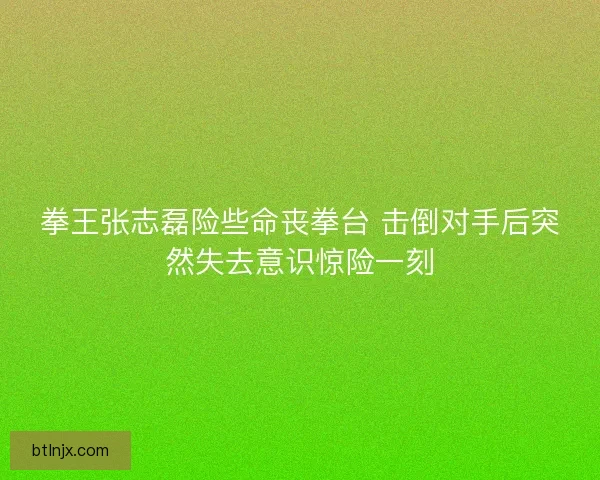 拳王张志磊险些命丧拳台 击倒对手后突然失去意识惊险一刻