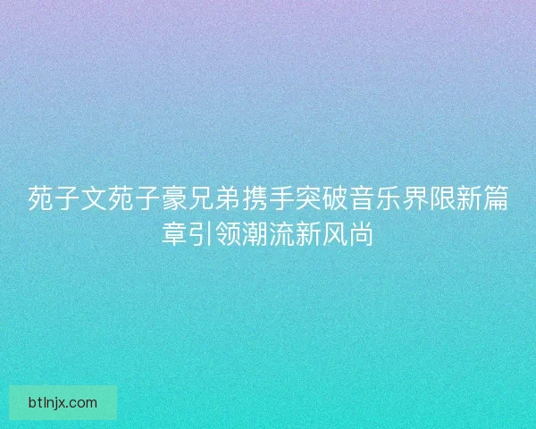 苑子文苑子豪兄弟携手突破音乐界限新篇章引领潮流新风尚