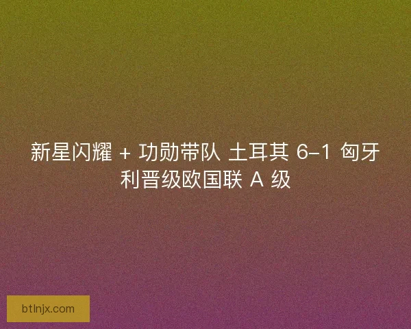 新星闪耀 + 功勋带队 土耳其 6-1 匈牙利晋级欧国联 A 级