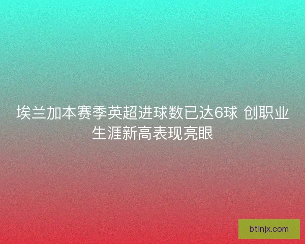 埃兰加本赛季英超进球数已达6球 创职业生涯新高表现亮眼