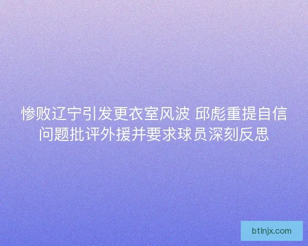 惨败辽宁引发更衣室风波 邱彪重提自信问题批评外援并要求球员深刻反思
