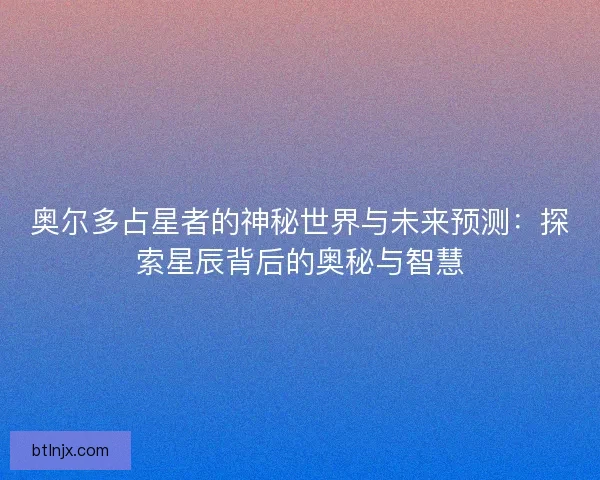 奥尔多占星者的神秘世界与未来预测：探索星辰背后的奥秘与智慧