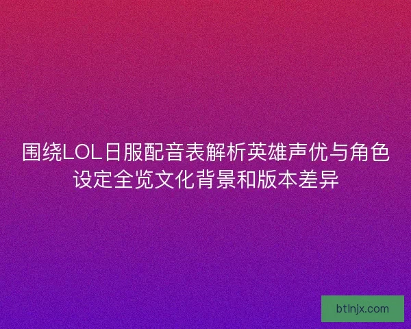 围绕LOL日服配音表解析英雄声优与角色设定全览文化背景和版本差异