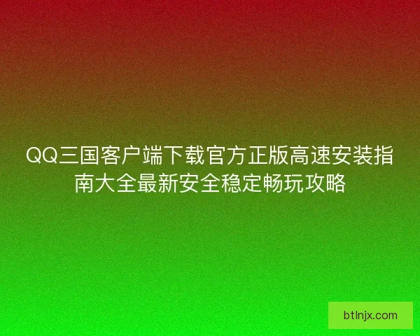 QQ三国客户端下载官方正版高速安装指南大全最新安全稳定畅玩攻略