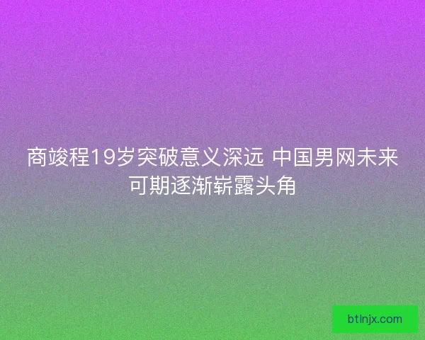 商竣程19岁突破意义深远 中国男网未来可期逐渐崭露头角