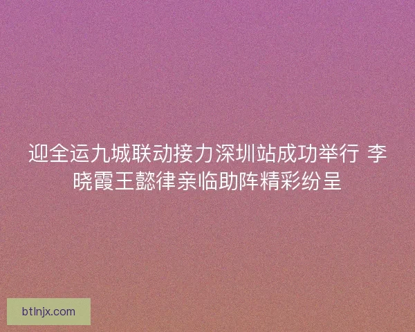 迎全运九城联动接力深圳站成功举行 李晓霞王懿律亲临助阵精彩纷呈