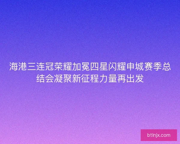 海港三连冠荣耀加冕四星闪耀申城赛季总结会凝聚新征程力量再出发