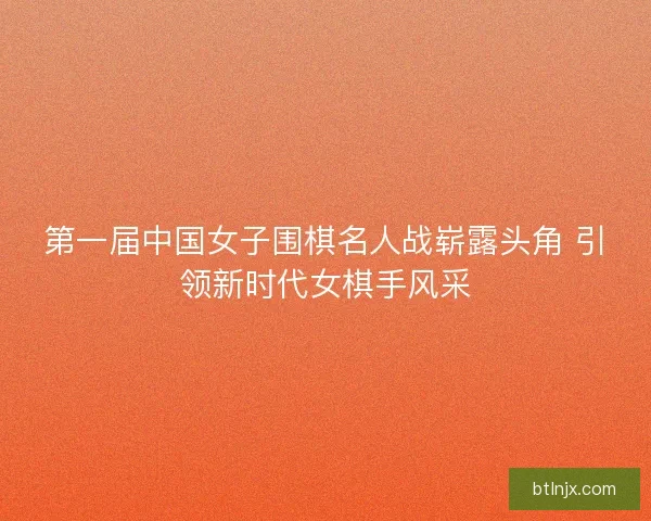 第一届中国女子围棋名人战崭露头角 引领新时代女棋手风采
