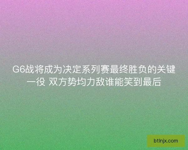G6战将成为决定系列赛最终胜负的关键一役 双方势均力敌谁能笑到最后