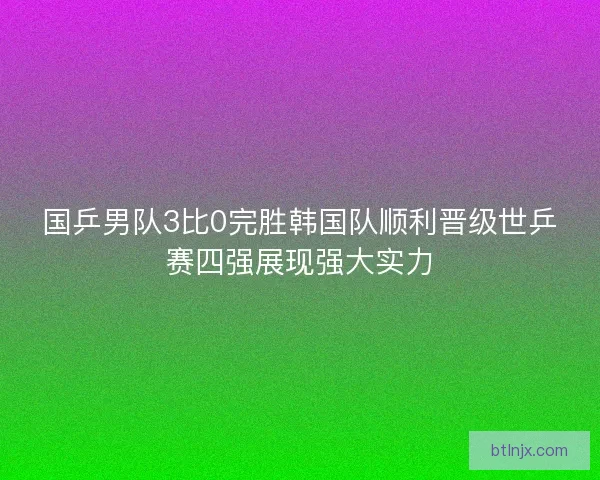 国乒男队3比0完胜韩国队顺利晋级世乒赛四强展现强大实力