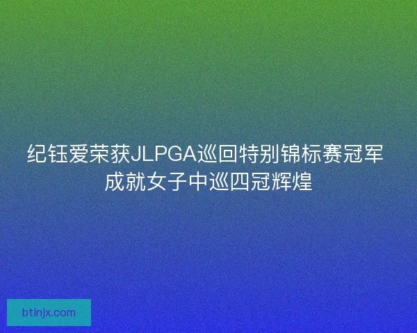 纪钰爱荣获JLPGA巡回特别锦标赛冠军 成就女子中巡四冠辉煌