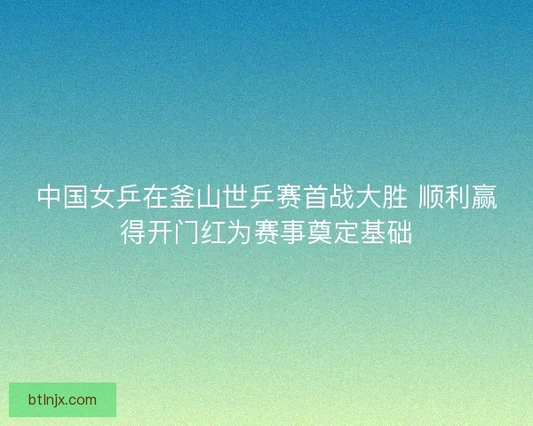 中国女乒在釜山世乒赛首战大胜 顺利赢得开门红为赛事奠定基础