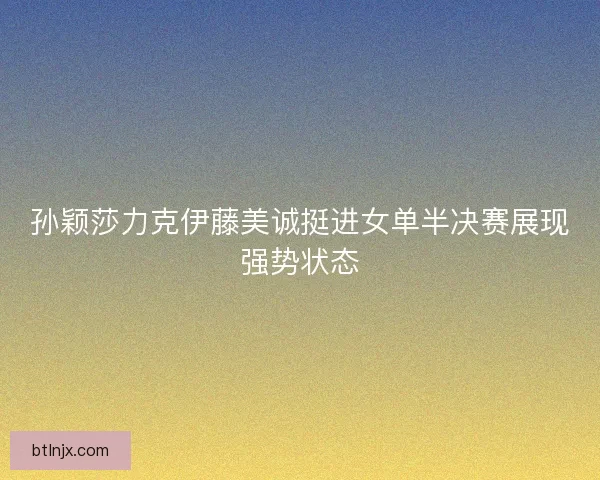 孙颖莎力克伊藤美诚挺进女单半决赛展现强势状态 孙颖莎力克伊藤美诚挺进女单半决赛展现强势状态