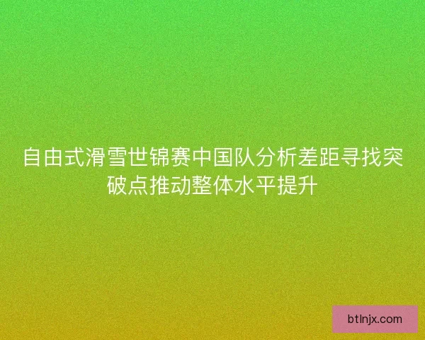 自由式滑雪世锦赛中国队分析差距寻找突破点推动整体水平提升