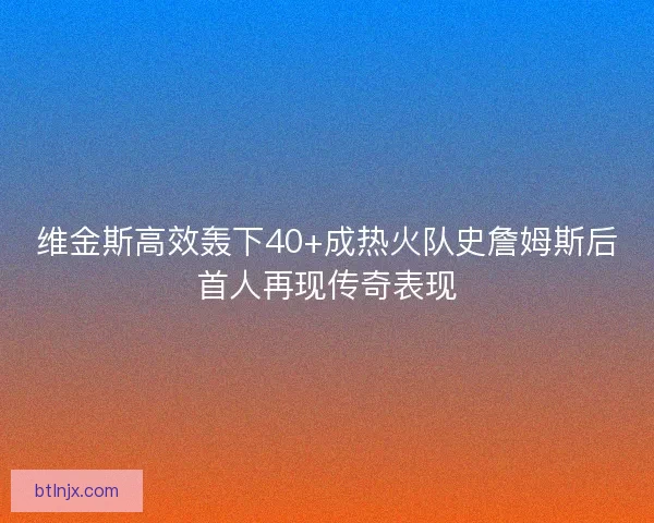 维金斯高效轰下40+成热火队史詹姆斯后首人再现传奇表现