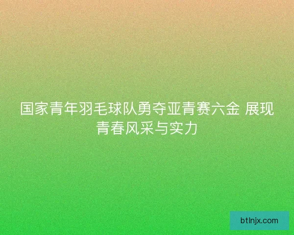 国家青年羽毛球队勇夺亚青赛六金 展现青春风采与实力 国家青年羽毛球队勇夺亚青赛六金 展现青春风采与实力