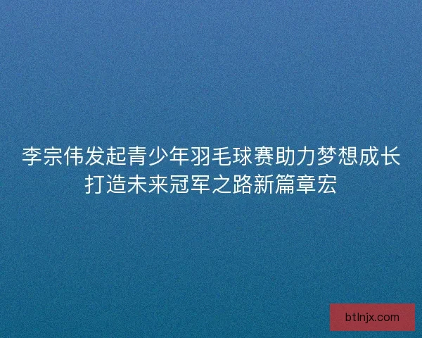 李宗伟发起青少年羽毛球赛助力梦想成长打造未来冠军之路新篇章宏 李宗伟发起青少年羽毛球赛助力梦想成长打造未来冠军之路新篇章宏
