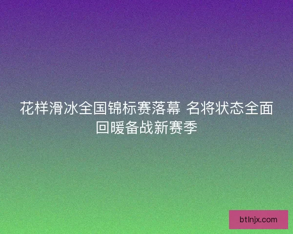 花样滑冰全国锦标赛落幕 名将状态全面回暖备战新赛季