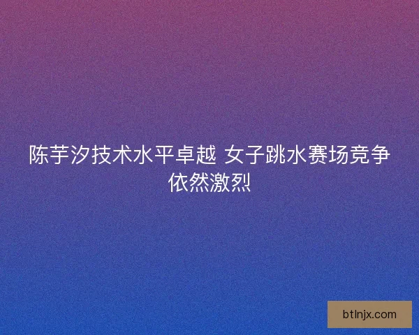 陈芋汐技术水平卓越 女子跳水赛场竞争依然激烈