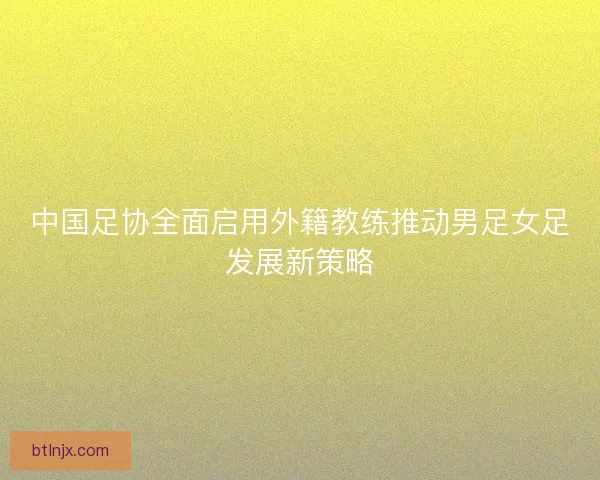 中国足协全面启用外籍教练推动男足女足发展新策略 中国足协全面启用外籍教练推动男足女足发展新策略