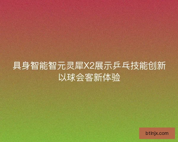 具身智能智元灵犀X2展示乒乓技能创新以球会客新体验 具身智能智元灵犀X2展示乒乓技能创新以球会客新体验